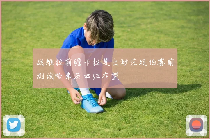战维拉前瞻卡拉复出渺茫廷伯赛前测试哈弗茨回归在望