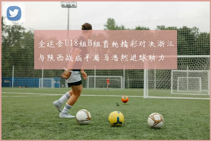 全运会U18组B组首轮精彩对决浙江与陕西战成平局马浩然进球助力