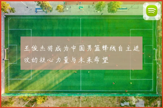 王俊杰将成为中国男篮锋线自主进攻的核心力量与未来希望