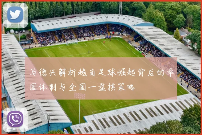马德兴解析越南足球崛起背后的举国体制与全国一盘棋策略