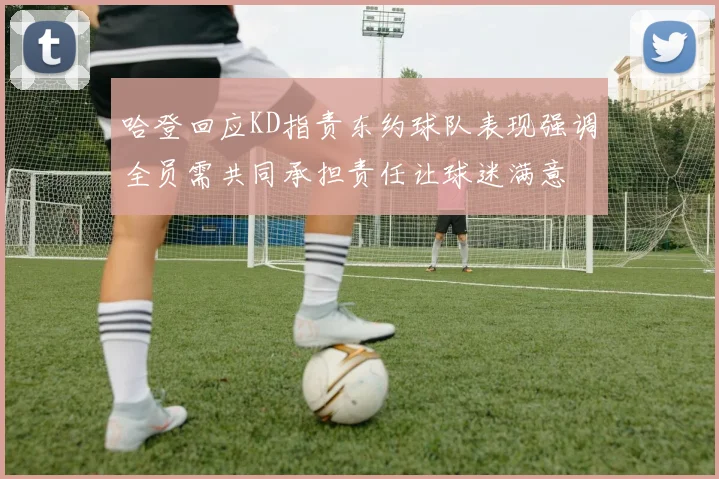 哈登回应KD指责东约球队表现强调全员需共同承担责任让球迷满意