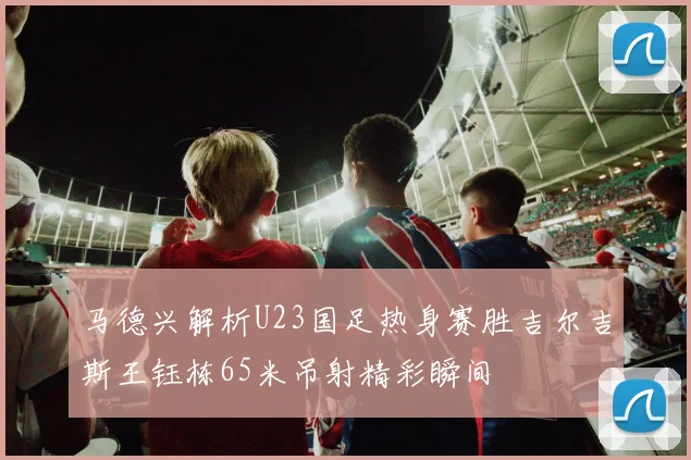 马德兴解析U23国足热身赛胜吉尔吉斯王钰栋65米吊射精彩瞬间