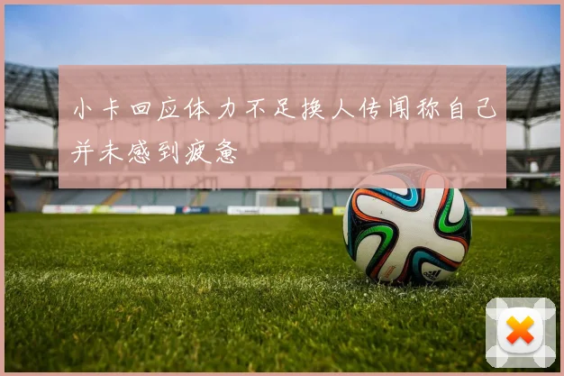 小卡回应体力不足换人传闻称自己并未感到疲惫