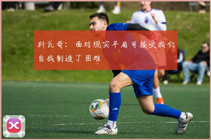 科瓦奇：面对现实平局可接受我们自我制造了困难