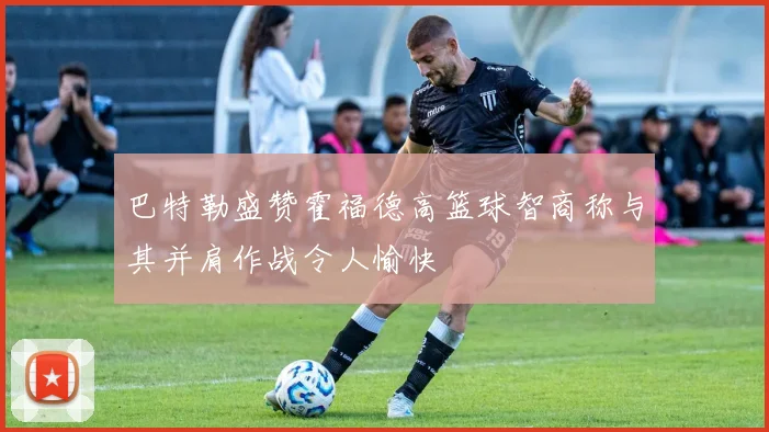 巴特勒盛赞霍福德高篮球智商称与其并肩作战令人愉快