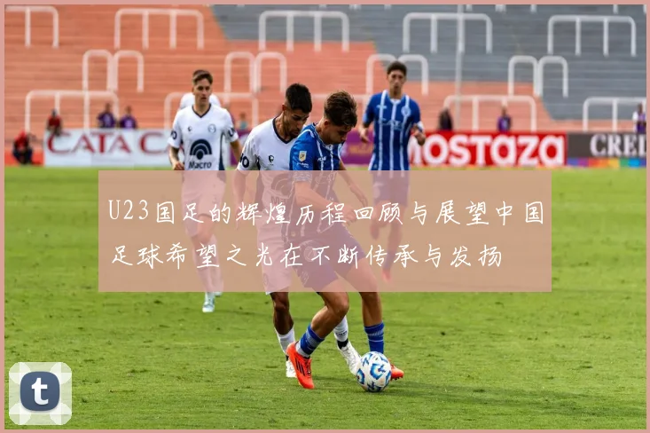U23国足的辉煌历程回顾与展望中国足球希望之光在不断传承与发扬