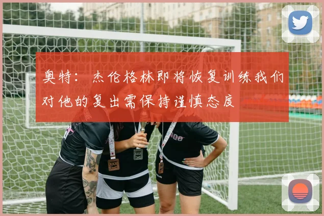 奥特：杰伦格林即将恢复训练我们对他的复出需保持谨慎态度