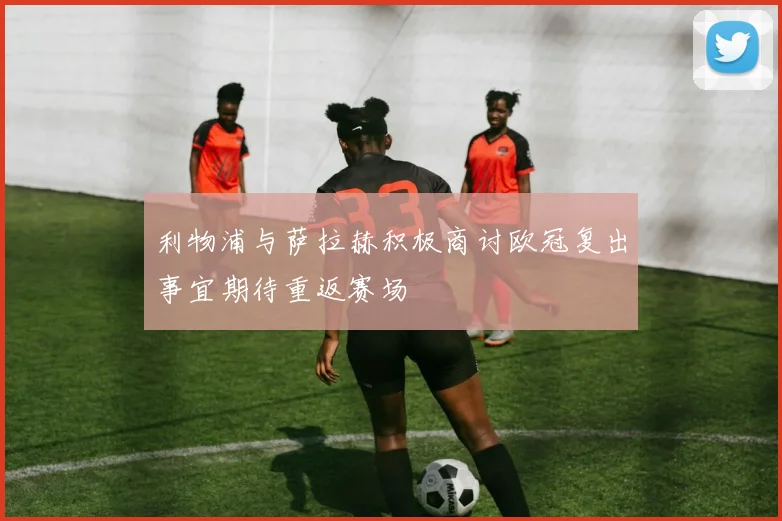 利物浦与萨拉赫积极商讨欧冠复出事宜期待重返赛场