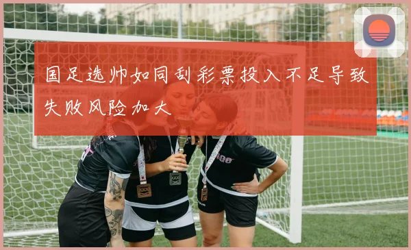 国足选帅如同刮彩票投入不足导致失败风险加大