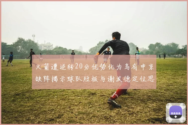 火箭遭逆转20分优势化为乌有申京缺阵揭示球队短板与谢泼德定位思考
