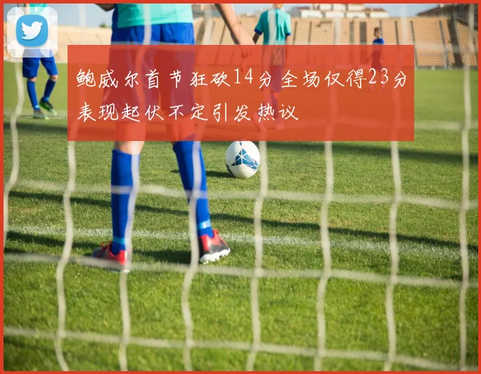 鲍威尔首节狂砍14分全场仅得23分表现起伏不定引发热议
