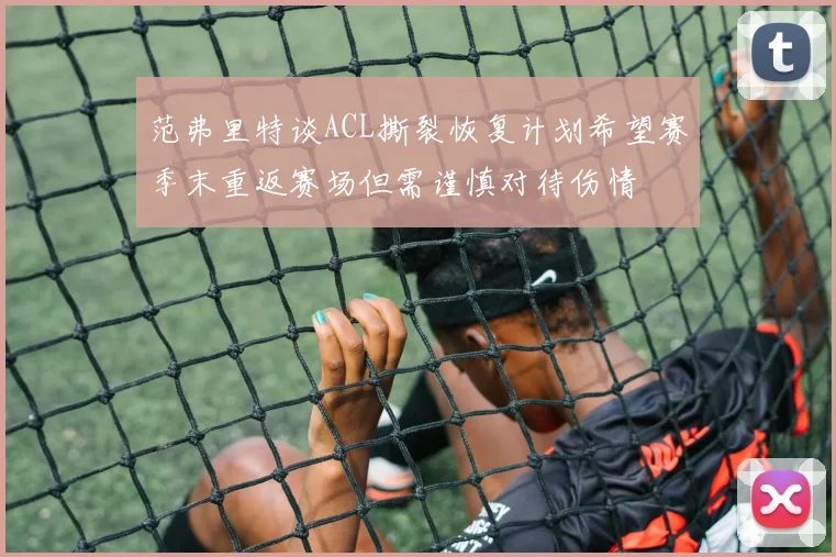 范弗里特谈ACL撕裂恢复计划希望赛季末重返赛场但需谨慎对待伤情