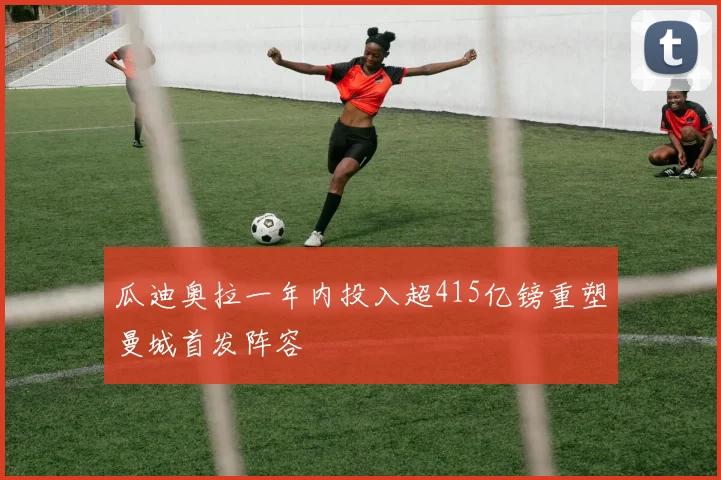 瓜迪奥拉一年内投入超415亿镑重塑曼城首发阵容