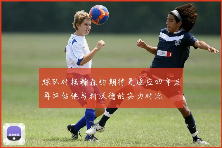 球队对杨瀚森的期待是适应四年后再评估他与科沃德的实力对比