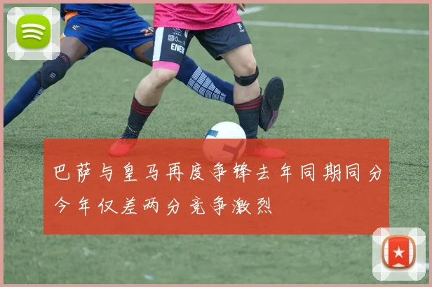 巴萨与皇马再度争锋去年同期同分今年仅差两分竞争激烈