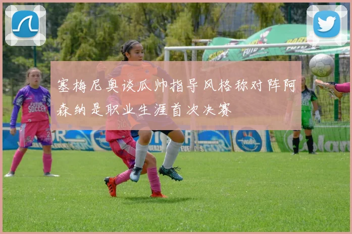 塞梅尼奥谈瓜帅指导风格称对阵阿森纳是职业生涯首次决赛