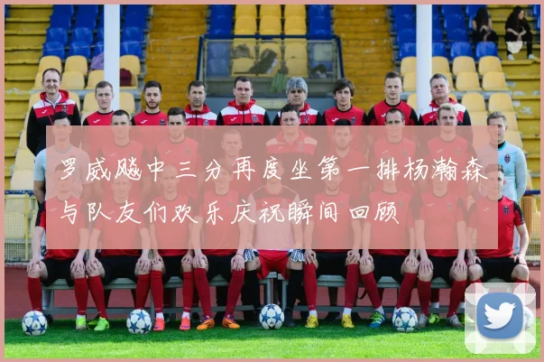 罗威飚中三分再度坐第一排杨瀚森与队友们欢乐庆祝瞬间回顾