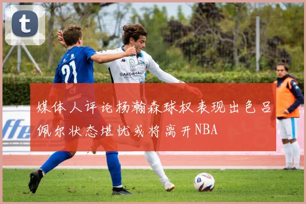 媒体人评论杨瀚森球权表现出色吕佩尔状态堪忧或将离开NBA