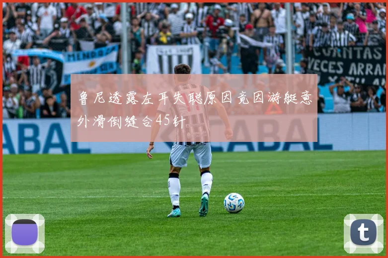 鲁尼透露左耳失聪原因竟因游艇意外滑倒缝合45针