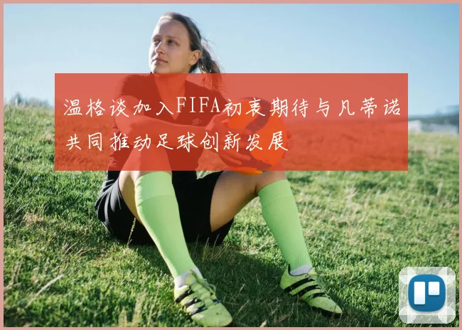 温格谈加入FIFA初衷期待与凡蒂诺共同推动足球创新发展