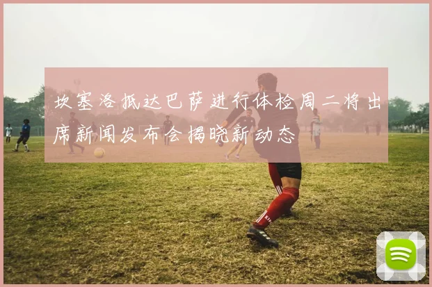 坎塞洛抵达巴萨进行体检周二将出席新闻发布会揭晓新动态