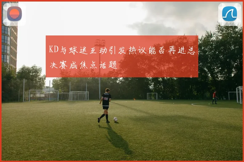 KD与球迷互动引发热议能否再进总决赛成焦点话题