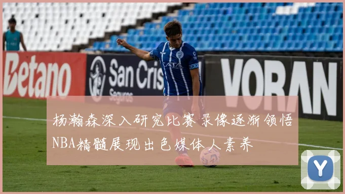 杨瀚森深入研究比赛录像逐渐领悟NBA精髓展现出色媒体人素养