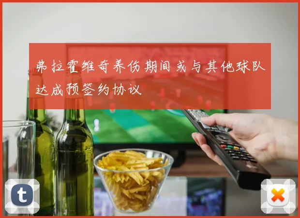 弗拉霍维奇养伤期间或与其他球队达成预签约协议