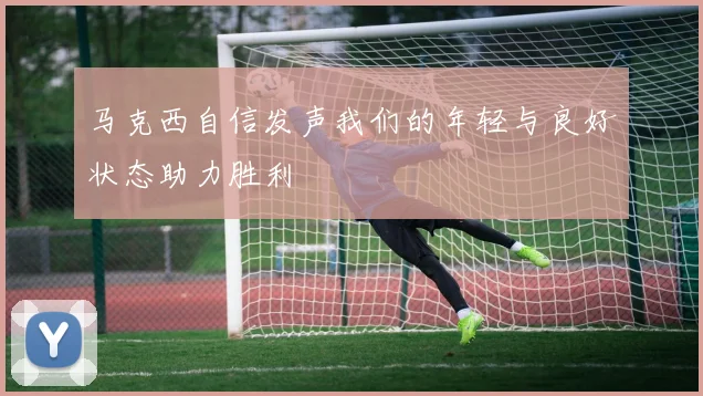 马克西自信发声我们的年轻与良好状态助力胜利