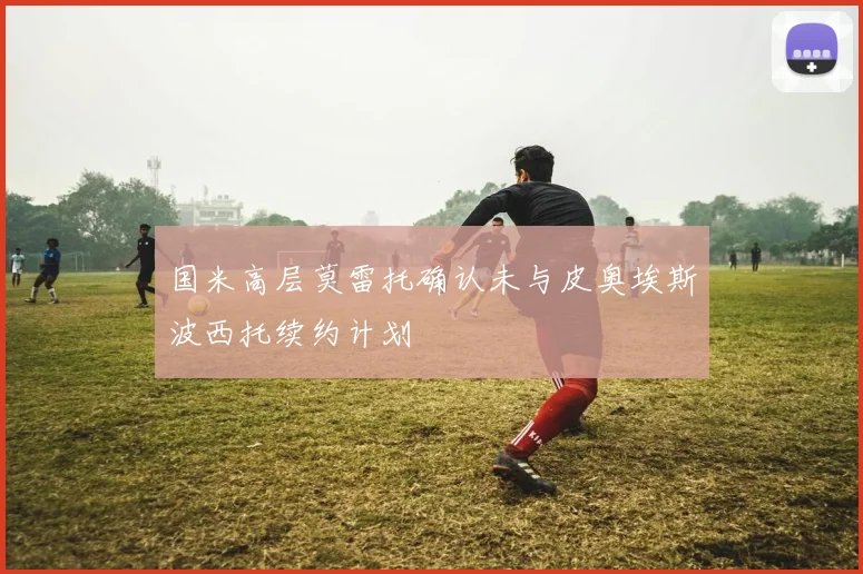 国米高层莫雷托确认未与皮奥埃斯波西托续约计划