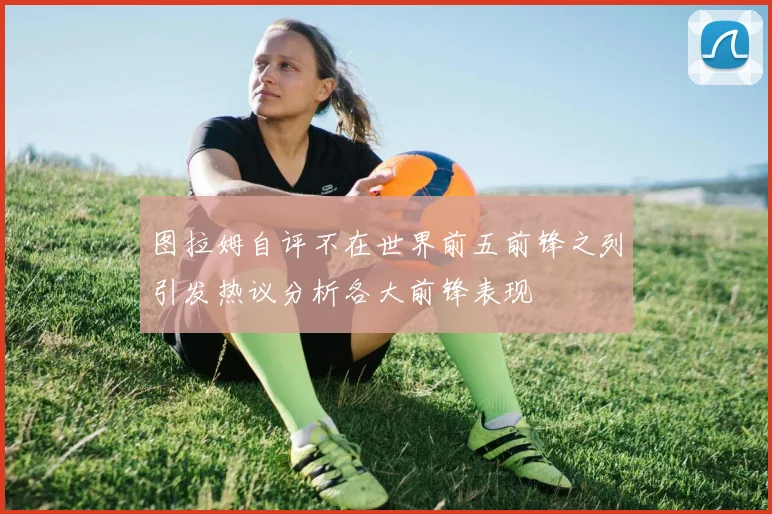 图拉姆自评不在世界前五前锋之列引发热议分析各大前锋表现
