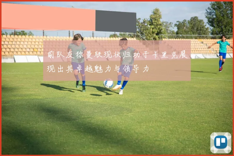 前队友称曼联现状归功于卡里克展现出其卓越魅力与领导力