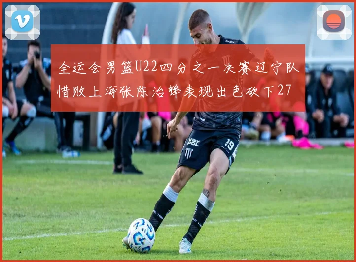 全运会男篮U22四分之一决赛辽宁队惜败上海张陈治锋表现出色砍下27分23篮板5盖帽