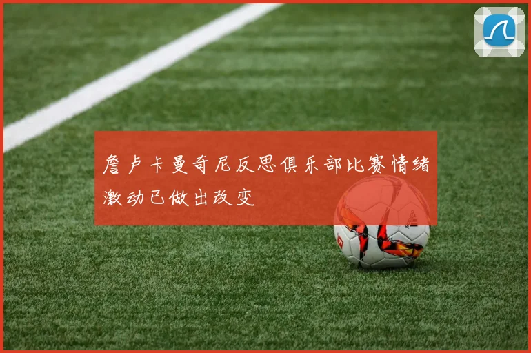 詹卢卡曼奇尼反思俱乐部比赛情绪激动已做出改变
