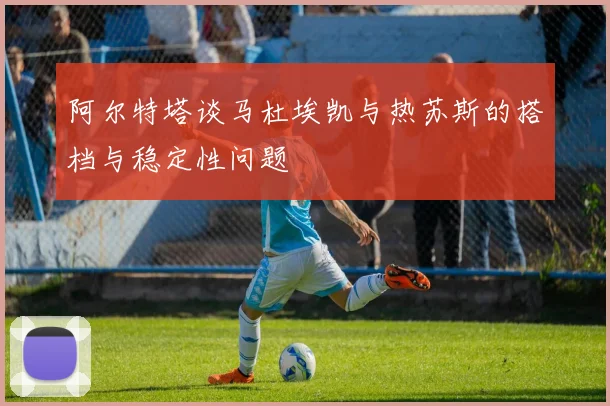 阿尔特塔谈马杜埃凯与热苏斯的搭档与稳定性问题