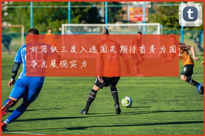 刘若钒三度入选国足期待首秀为国争光展现实力