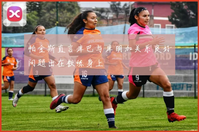 帕金斯直言库巴与库明加关系良好问题出在教练身上