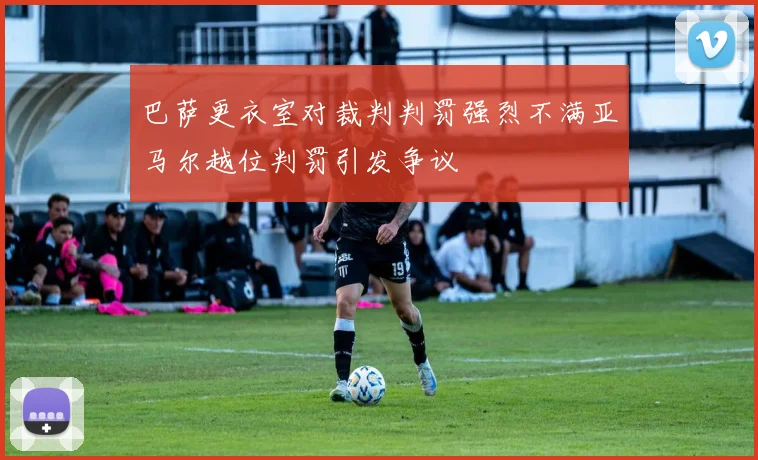 巴萨更衣室对裁判判罚强烈不满亚马尔越位判罚引发争议