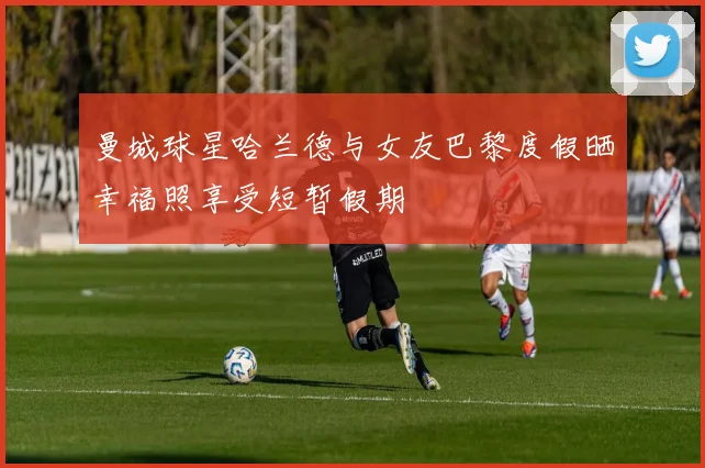 曼城球星哈兰德与女友巴黎度假晒幸福照享受短暂假期