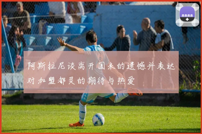 阿斯拉尼谈离开国米的遗憾并表达对加盟都灵的期待与热爱
