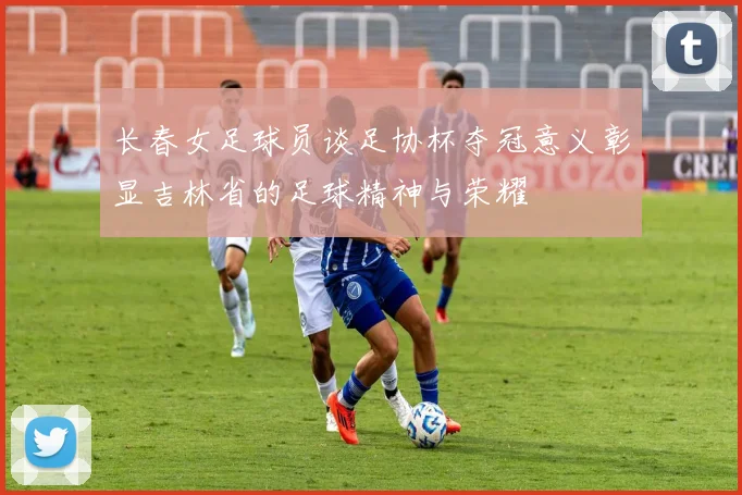 长春女足球员谈足协杯夺冠意义彰显吉林省的足球精神与荣耀